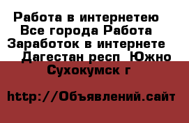 Работа в интернетею - Все города Работа » Заработок в интернете   . Дагестан респ.,Южно-Сухокумск г.